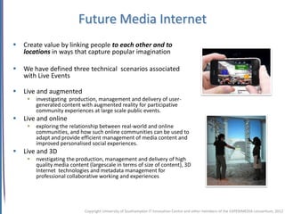 Future Media Internet
   Create value by linking people to each other and to
    locations in ways that capture popular imagination

   We have defined three technical scenarios associated
    with Live Events

   Live and augmented
        investigating production, management and delivery of user-
         generated content with augmented reality for participative
         community experiences at large scale public events.
   Live and online
        exploring the relationship between real-world and online
         communities, and how such online communities can be used to
         adapt and provide efficient management of media content and
         improved personalised social experiences.
   Live and 3D
        nvestigating the production, management and delivery of high
         quality media content (largescale in terms of size of content), 3D
         Internet technologies and metadata management for
         professional collaborative working and experiences




                             Copyright University of Southampton IT Innovation Centre and other members of the EXPERIMEDIA consortium, 2012
 