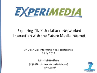 Exploring “live” Social and Networked
Interaction with the Future Media Internet


      1st Open Call Information Teleconference
                      4 July 2012

                Michael Boniface
          (mjb@it-innovation.soton.ac.uk)
                   IT Innovation
 