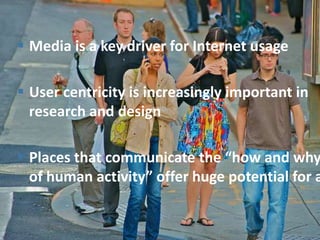  Media is a key driver for Internet usage

 User centricity is increasingly important in
  research and design

 Places that communicate the “how and why
  of human activity” offer huge potential for a
 