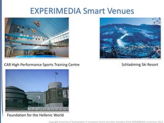 EXPERIMEDIA Smart Venues




CAR High Performance Sports Training Centre                                                    Schladming Ski Resort




 Foundation for the Hellenic World
                         Copyright University of Southampton IT Innovation Centre and other members of the EXPERIMEDIA consortium, 2012
 