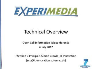 Technical Overview
     Open Call Information Teleconference
                  4 July 2012

Stephen C Phillips & Simon Crowle, IT Innovation
       (scp@it-innovation.soton.ac.uk)
 