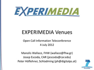EXPERIMEDIA Venues
    Open Call Information Teleconference
                 4 July 2012

   Manolis Wallace, FHW (wallace@fhw.gr)
    Josep Escoda, CAR (jescoda@car.edu)
Peter Höflehner, Schladming (ph@digitalps.at)
 