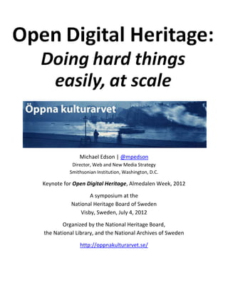 Keynote for Open Digital Heritage, Almedalen Week, 2012

                   A symposium at the
           National Heritage Board of Sweden
               Visby, Sweden, July 4, 2012

       Organized by the National Heritage Board,
the National Library, and the National Archives of Sweden

              http://oppnakulturarvet.se/

              Michael Edson | @mpedson
           Director, Web and New Media Strategy
          Smithsonian Institution, Washington, D.C.
 
