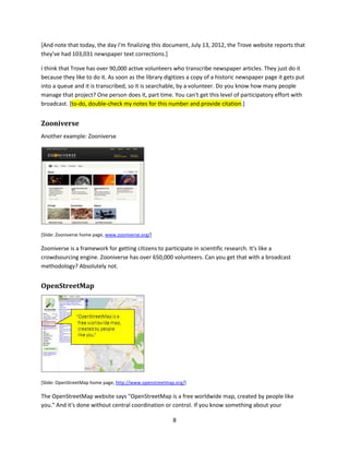 [Slide: composite of Smithsonian, Wikipedia, Flickr, and YouTube web pages for SpaceShipOne]

So, which one of these places would you go to figure out the world? You can choose the broadcast page,
and broadcast is still important. We're not going to crowdsource a nuclear power plant. We still need
scholars and experts to go deep into the wilderness and come back with hard won wisdom, but
broadcast is not the only tool we have, and in many cases it's not even the best tool.

And in many cases these new tools reveal new kinds of work that we didn't even know could be done.

Let me show you.


Trove
Trove. The National Library of Australia website, says at the top of their homepage "Find and get over
302,682,563 Australian and online resources: books, images, historic newspapers, maps, music, archives
and more."




[Slide: Trove website, http://trove.nla.gov.au/]

Over 302,000,000 resources. That's impressive. When I talked to the managers of Trove a year or two
ago that number was around 100 million. They've tripled it, in a very short period of time.

And then this caught my eye—50,785 newspaper text corrections were made today.

Today! Could you get your staff to do 50,000 text corrections today?


                                                             7
 