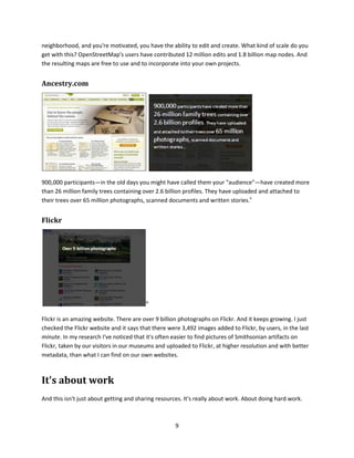 [And note that today, the day I'm finalizing this document, July 13, 2012, the Trove website reports that
they've had 103,031 newspaper text corrections.]

I think that Trove has over 90,000 active volunteers who transcribe newspaper articles. They just do it
because they like to do it. As soon as the library digitizes a copy of a historic newspaper page it gets put
into a queue and it is transcribed, so it is searchable, by a volunteer. Do you know how many people
manage that project? One person does it, part time. You can't get this level of participatory effort with
broadcast. [to-do, double-check my notes for this number and provide citation.]


Zooniverse
Another example: Zooniverse




[Slide: Zooniverse home page, www.zooniverse.org/]

Zooniverse is a framework for getting citizens to participate in scientific research. It's like a
crowdsourcing engine. Zooniverse has over 650,000 volunteers. Can you get that with a broadcast
methodology? Absolutely not.


OpenStreetMap




[Slide: OpenStreetMap home page, http://www.openstreetmap.org/]

The OpenStreetMap website says "OpenStreetMap is a free worldwide map, created by people like
you." And it's done without central coordination or control. If you know something about your

                                                         8
 
