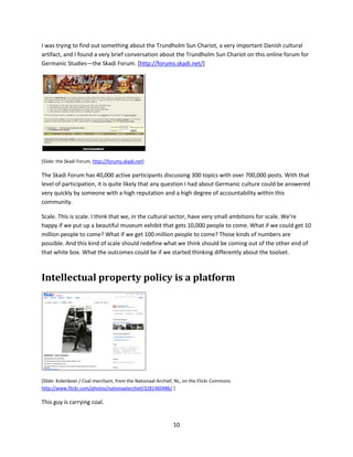 neighborhood, and you're motivated, you have the ability to edit and create. What kind of scale do you
get with this? OpenStreetMap's users have contributed 12 million edits and 1.8 billion map nodes. And
the resulting maps are free to use and to incorporate into your own projects.


Ancestry.com




900,000 participants—in the old days you might have called them your "audience"—have created more
than 26 million family trees containing over 2.6 billion profiles. They have uploaded and attached to
their trees over 65 million photographs, scanned documents and written stories.iii


Flickr




                                         iv



Flickr is an amazing website. There are over 9 billion photographs on Flickr. And it keeps growing. I just
checked the Flickr website and it says that there were 3,492 images added to Flickr, by users, in the last
minute. In my research I've noticed that it's often easier to find pictures of Smithsonian artifacts on
Flickr, taken by our visitors in our museums and uploaded to Flickr, at higher resolution and with better
metadata, than what I can find on our own websites.



It's about work
And this isn't just about getting and sharing resources. It's really about work. About doing hard work.



                                                     9
 