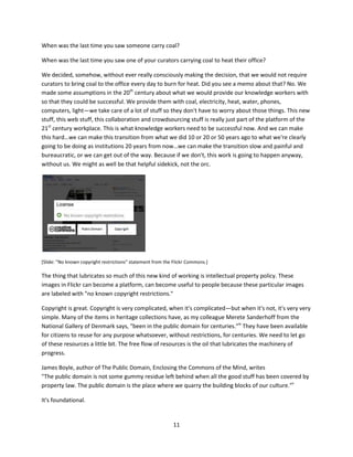 I was trying to find out something about the Trundholm Sun Chariot, a very important Danish cultural
artifact, and I found a very brief conversation about the Trundholm Sun Chariot on this online forum for
Germanic Studies—the Skadi Forum. [http://forums.skadi.net/]




[Slide: the Skadi Forum, http://forums.skadi.net]

[Note: see Lego Beowulf and the Web of Hands and Hearts for more about open content in the context
of Danish cultural heritage, http://www.slideshare.net/edsonm/michael-edson-lego-beowulf-and-the-
web-of-hands-and-hearts-for-the-danish-national-museum-awards ]

The Skadi Forum has 40,000 active participants discussing 300 topics with over 700,000 posts. With that
level of participation, it is quite likely that any question I had about Germanic culture could be answered
very quickly by someone with a high reputation and a high degree of accountability within this
community.

Scale. This is scale. I think that we, in the cultural sector, have very small ambitions for scale. We're
happy if we put up a beautiful museum exhibit that gets 10,000 people to come. What if we could get 10
million people to come? What if we get 100 million people to come? Those kinds of numbers are
possible. And this kind of scale should redefine what we think should be coming out of the other end of
that white box. What the outcomes could be if we started thinking differently about the toolset.



Intellectual property policy is a platform




                                                    10
 