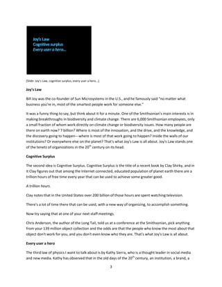 You put resources in one end: attention, real estate, stuff, money, trust, reputation. And then something
happens inside that white box [see slide] and then out the other end come some beneficial outcomes—
something that you're not supposed to be able to get any other way. Particularly in a mission-driven
organization you're supposed to get something meaningful and audacious and valuable and precious out
of the other end of that box.

And the way that we decided to do that in the 20th century—without ever really formally deciding—was
to use the broadcast idiom. The broadcast idiom was great.

The broadcast idiom says that you get all the smart people, all the highly paid experts, and you put them
in one place and they do all the things that need doing. And then they shoot those things down a one-
way pipe to a passive and grateful audience.




[Slide: The broadcast model, we do, they consume]

All the great stuff in the 20th century happened that way. The broadcast idiom gave us automobiles, and
the Hoover Dam, and the Smurfs—we got all the great stuff that our culture generated, through the
broadcast idiom.



New rules of organizational physics
But there's a nagging doubt we've all had since we started typing "http://" that there was maybe some
other way to do group work. And I think there are new laws of physics here. It's as if we are astronomers
who have predicted, using the math and physics available to us, that a certain celestial object should be
here, but we observe that it is over there. We need some new math, or some new constants like dark
matter, to account for the differences between what is observed and what should be.

I think that new math, that dark matter, for our kinds of organizations, comes down to these three
ideas.




                                                    2
 