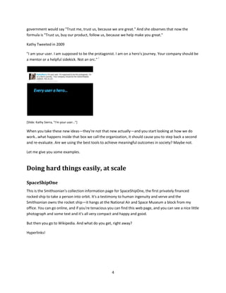 [Slide: Joy's Law, cognitive surplus, every user a hero…]

Joy's Law

Bill Joy was the co-founder of Sun Microsystems in the U.S., and he famously said "no matter what
business you're in, most of the smartest people work for someone else."i

Try saying that at one of your next staff meetings.

It was a funny thing to say, but think about it for a minute. One of the Smithsonian's main interests is in
making breakthroughs in biodiversity and climate change. There are 6,000 Smithsonian employees, only
a small fraction of whom work directly on climate change or biodiversity issues. How many people are
there on earth now? 7 billion? Where is most of the innovation, and the drive, and the knowledge, and
the discovery going to happen---where is most of that work going to happen? Inside the walls of our
institutions? Or everywhere else on the planet? That's what Joy's Law is all about. Joy's Law stands one
of the tenets of organizations in the 20th century on its head.

Cognitive Surplus

The second idea is Cognitive Surplus. Cognitive Surplus is the title of a recent book by Clay Shirky, and in
it Clay figures out that among the Internet connected, educated population of planet earth there are a
trillion hours of free time every year that can be used to achieve some greater good.

A trillion hours.

Clay notes that in the United States over 200 billion of those hours are spent watching television.

There's a lot of time there that can be used, with a new way of organizing, to accomplish something.

Chris Anderson, the author of the Long Tail, told us at a conference at the Smithsonian, pick anything
from your 139 million object collection and the odds are that the people who know the most about that
object don't work for you, and you don't even know who they are. That's what Joy's Law is all about.

Every user a hero

The third law of physics I want to talk about is by Kathy Sierra, who is a thought leader in social media
and new media. Kathy has observed that in the old days of the 20th century, an institution, a brand, a

                                                            3
 
