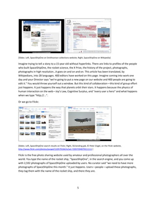 government would say "Trust me, trust us, because we are great." And she observes that now the
formula is "Trust us, buy our product, follow us, because we help make you great."

Kathy Tweeted in 2009

"I am your user. I am supposed to be the protagonist. I am on a hero's journey. Your company should be
a mentor or a helpful sidekick. Not an orc." ii




[Slide: Kathy Sierra, "I'm your user…"]

When you take these new ideas—they're not that new actually—and you start looking at how we do
work…what happens inside that box we call the organization, it should cause you to step back a second
and re-evaluate. Are we using the best tools to achieve meaningful outcomes in society? Maybe not.

Let me give you some examples.



Doing hard things easily, at scale

SpaceShipOne
This is the Smithsonian's collection information page for SpaceShipOne, the first privately financed
rocked ship to take a person into orbit. It's a testimony to human ingenuity and verve and the
Smithsonian owns the rocket ship—it hangs at the National Air and Space Museum a block from my
office. You can go online, and if you're tenacious you can find this web page, and you can see a nice little
photograph and some text and it's all very compact and happy and good.

But then you go to Wikipedia. And what do you get, right away?

Hyperlinks!




                                                     4
 