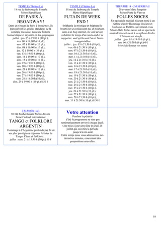 TEMPLE (Théâtre Le)                          TEMPLE (Théâtre Le)                        THEATRE 14 - JM SERREAU
      18 rue du faubourg du Temple                 18 rue du faubourg du Temple                     20 avenue Marc Sangnier
            Métro République                             Métro République                            Métro Porte de Vanves
          DE PARIS À                             PUTAIN DE WEEK                                     FOLLES NOCES
                                                                                              Un spectacle musical hilarant mené à un
         BROADWAY!                                    END !                                     rythme d'enfer Hommage insolent et
 Dans un voyage de Paris à Broadway, ils         Stéphanie la mystique et Stéphane le          loufoque au Théâtre, au Cabaret et au
  parcourront les grands standards de la      bourru ne se connaissent pas et pourtant,      Music-Hall, Folles noces est un spectacle
   comédie musicale, dans une histoire          suite à un bug internet, ils vont devoir     musical hilarant mené à un rythme d'enfer.
humoristique et déjantée où les quiproquos     cohabiter le temps d'un week-end et se                   L'histoire est simple…
    juillet : jeu. 05 à 19:00 h (10 pl.),      supporter, sauf qu'ils sont l'un et l'autre        juillet : , jeu. 05 à 19:00 h (6 pl.),
         ven. 06 à 19:00 h (10 pl.),                          insupportables                          ven. 06 à 20:30 h (6 pl.) 0 €
         sam. 07 à 19:00 h (10 pl.),              juillet : jeu. 05 à 21:30 h (10 pl.),               Merci de donner vos noms
         dim. 08 à 19:00 h (10 pl.),                   ven. 06 à 21:30 h (10 pl.),
         jeu. 12 à 19:00 h (10 pl.),                   sam. 07 à 21:30 h (10 pl.),
        ven. 13 à 19:00 h (10 pl.),                    mar. 10 à 21:30 h (10 pl.),
         sam. 14 à 19:00 h (10 pl.),                   mer. 11 à 21:30 h (10 pl.),
         dim. 15 à 19:00 h (10 pl.),                   jeu. 12 à 21:30 h (10 pl.),
          jeu. 19 à 19:00 h (10 pl.),                  ven. 13 à 21:30 h (10 pl.),
        ven. 20 à 19:00 h (10 pl.),                    sam. 14 à 21:30 h (10 pl.),
         sam. 21 à 19:00 h (10 pl.),                   mar. 17 à 21:30 h (10 pl.),
          jeu. 26 à 19:00 h (10 pl.),                  mer. 18 à 21:30 h (10 pl.),
        ven. 27 à 19:00 h (10 pl.),                     jeu. 19 à 21:30 h (10 pl.),
        sam. 28 à 19:00 h (10 pl.),                    ven. 20 à 21:30 h (10 pl.),
     dim. 29 à 19:00 h (10 pl.) 8.50 €                 sam. 21 à 21:30 h (10 pl.),
                                                       mar. 24 à 21:30 h (10 pl.),
                                                       mer. 25 à 21:30 h (10 pl.),
                                                       jeu. 26 à 21:30 h (10 pl.),
                                                       ven. 27 à 21:30 h (10 pl.),
                                                       sam. 28 à 21:30 h (10 pl.),
                                                   mar. 31 à 21:30 h (10 pl.) 8.50 €


            TRIANON (Le)
   80 bld Rochechouard Métro Anvers                 Votre attention
       8ème Festival International                        Pendant la période
                                                   d’été le programme ne sera pas
 TANGO et FOLKLORE                            systématiquement envoyé chaque jeudi.
     ARGENTIN                                  Une mise à jour sera faite le jeudi 26
Hommage à l’Argentine profonde par 24 de            juillet qui couvrira la période
 ses plus prestigieux et jeunes Artistes de                jusqu’à la mi-août
        Tango, Chant et Folklore…             Entre temps nous vous adresserons des
  juillet : sam. 21 à 15:30 h (50 pl.) 10 €      dernières minutes, concernant des
                                                        propositions nouvelles




                                                                                                                                     10
 