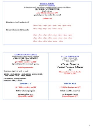 Vedettes de Paris
                                                    Au pied de la Tour Eiffel.
                            Accès piétons par le pont d'Iéna, rive gauche ou par le pont de Bir-Hakeim
                                             CROISIERE COMMENTEE
                                                      Durée 1 heure
                                              4 € / Billet à retirer au SPF
                                           (gratuit pour les moins de 4 ans)

                                                         Validité 1 an

   Horaire du Lundi au Vendredi
                                          11h00 - 11h45 - 12h30 - 13h15 - 14h00 - 14h45 - 15h30 - 16h15

                                          17h00 - 17h45 - 18h30 - 19h15 - 20h00 - 20h45
   Horaires Samedi et Dimanche

                                          10h30 - 11h00 - 11h30 - 12h00 - 12h30 - 13h00 - 13h30 - 14h00

                                          14h30 - 15h00 - 15h30 - 16h00 - 16h30 - 17h00 - 17h30 - 18h00

                                          18h30 - 19h00 - 19h30 - 20h00 - 20h30 - 21h00




              VEDETTES DU PONT NEUF
           Square du vert- Galant Métro Pont neuf                                      LA CITE DES SCIENCES
             CROISIERE COMMENTEE                                                         ET DE L'INDUSTRIE
                      Durée 1 heure                                                     30 Corentin Cariou 75018
              4 € / Billet à retirer au SPF                                                  Metro Villette
           (gratuit pour les moins de 4 ans)                                         Cite des Sciences
                    Validité permanente                                          2 ans à 7 ans ou 5-12ans
Horaire de départ du lundi au jeudi
                                                                                                   3€
                                                                                   Billets valable 1 an Venir chercher
10H30, 11H15, 12H00, 14H00, 14H45, 15H30, 16H15,                                             les billets au SPF
17H00, 17H45, 18H30, 20H00, 22H00,

Les vendredis Samedi dimanche
Ajouter un départ à 21h00

                       CINEMA UGC                                                           CINEMA MK2

                7 € / Billet à retirer au SPF                                       7 € / Billet à retirer au SPF

                 Billets valables jusqu’au                                           Billets valables jusqu’au

                    29 Septembre 2012                                                     29 Septembre 2012
                    Disponibles au SPF                                                    Disponibles au SPF




                                                                                                                         11
 