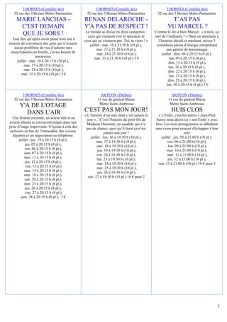 3 BORNES (Comédie des)                        3 BORNES (Comédie des)                          3 BORNES (Comédie des)
   32 rue des 3 Bornes Métro Parmentier          32 rue des 3 Bornes Métro Parmentier            32 rue des 3 Bornes Métro Parmentier
    MARIE LANCHAS -                             RENAN DELAROCHE -                                        T’AS PAS
     C'EST DEMAIN                               Y'A PAS DE RESPECT !                                    VU MARCEL ?
                                                 Le monde se divise en deux catégories :        Comme le dit si bien Marcel : « à trois, ça
     QUE JE SORS !                                ceux qui viennent voir le spectacle et        sort de l’ordinaire ! » Dans un spectacle à
  Faut dire qu’après avoir passé trois ans à    ceux qui ne viennent pas. Toi, tu viens ! »       l’humour décalé et méchant, suivez 3
essayer de convaincre des gens qui n’avaient        juillet : mar. 10 à 21:30 h (10 pl.),        comédiens pleins d’énergie interprétant
   aucun problème de vue d’acheter mes                   mar. 17 à 21:30 h (10 pl.),                    une galerie de personnages
 encyclopédies en braille, j’avais besoin de             mar. 24 à 21:30 h (10 pl.),                 juillet : dim. 08 à 20:15 h (8 pl.),
                  renouveau.                           mar. 31 à 21:30 h (10 pl.) 3 €                      lun. 09 à 20:15 h (8 pl.),
     juillet : mar. 10 à 20:15 h (10 pl.),                                                                dim. 15 à 20:15 h (8 pl.),
          mar. 17 à 20:15 h (10 pl.),                                                                     lun. 16 à 20:15 h (8 pl.),
          mar. 24 à 20:15 h (10 pl.),                                                                     dim. 22 à 20:15 h (8 pl.),
        mar. 31 à 20:15 h (10 pl.) 3 €                                                                     lun. 23 à 20:15 h (8 pl.),
                                                                                                          dim. 29 à 20:15 h (8 pl.),
                                                                                                        lun. 30 à 20:15 h (8 pl.) 3 €

        3 BORNES (Comédie des)                             AKTEON (Théâtre)                                AKTEON (Théâtre)
   32 rue des 3 Bornes Métro Parmentier                  11 rue du général Blaise                        11 rue du général Blaise
                                                          Métro Saint-Ambroise                            Métro Saint-Ambroise
       Y'A DE L'OTAGE
         DANS L'AIR                             C'EST PAS MON JOUR!                                       HUIS CLOS
                                                « L’histoire d’un mec dont c’est jamais le        « L'Enfer, c'est les autres » Jean-Paul
  Une fêtarde enceinte, un acteur raté et un      jour »... C’est l’histoire du petit-fils de    Sartre nous décrit ici « son Enfer » avec
avocat allumé se retrouvent piégés dans une       Madame Henriette, un candide qui n’a          brio. Les trois protagonistes se débattent
prise d’otage improvisée. S’ajoute à cela des    pas de chance, quoi qu’il fasse ça n’est       sans cesse pour essayer d'échapper à leur
 policiers en bas de l’immeuble, des voisins                    jamais son jour !                                    sort
  déjantés et un négociateur au téléphone.           juillet : lun. 16 à 19:30 h (10 pl.),          juillet : jeu. 05 à 21:00 h (10 pl.),
       juillet : jeu. 19 à 20:15 h (8 pl.),              mar. 17 à 19:30 h (10 pl.),                    ven. 06 à 21:00 h (10 pl.),
            jeu. 05 à 20:15 h (8 pl.),                    mer. 18 à 19:30 h (10 pl.),                    lun. 09 à 21:00 h (10 pl.),
           ven. 06 à 20:15 h (8 pl.),                      jeu. 19 à 19:30 h (10 pl.),                  mar. 10 à 21:00 h (10 pl.),
           sam. 07 à 20:15 h (8 pl.),                     ven. 20 à 19:30 h (10 pl.),                    mer. 11 à 21:00 h (10 pl.),
           mer. 11 à 20:15 h (8 pl.),                     lun. 23 à 19:30 h (10 pl.),                    jeu. 12 à 21:00 h (10 pl.),
            jeu. 12 à 20:15 h (8 pl.),                    mar. 24 à 19:30 h (10 pl.),             ven. 13 à 21:00 h (10 pl.) 10 € pour 3
            ven. 13 à 20:15 h (8 pl.)                     mer. 25 à 19:30 h (10 pl.),
           sam. 14 à 20:15 h (8 pl.),                      jeu. 26 à 19:30 h (10 pl.),
           mer. 18 à 20:15 h (8 pl.),              ven. 27 à 19:30 h (10 pl.) 10 € pour 2
           ven. 20 à 20:15 h (8 pl.),
           mer. 25 à 20:15 h (8 pl.),
            jeu. 26 à 20:15 h (8 pl.),
            ven. 27 à 20:15 h (8 pl.),
        sam. 28 à 20:15 h (8 pl.), 3 €




                                                                                                                                          2
 