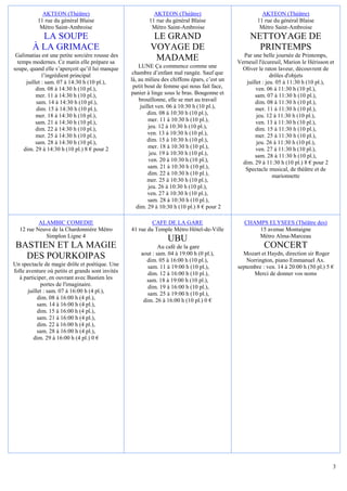 AKTEON (Théâtre)                                AKTEON (Théâtre)                             AKTEON (Théâtre)
          11 rue du général Blaise                        11 rue du général Blaise                     11 rue du général Blaise
           Métro Saint-Ambroise                            Métro Saint-Ambroise                         Métro Saint-Ambroise
          LA SOUPE                                         LE GRAND                                 NETTOYAGE DE
        À LA GRIMACE                                      VOYAGE DE                                   PRINTEMPS
 Galimatias est une petite sorcière rousse des                                                   Par une belle journée de Printemps,
  temps modernes. Ce matin elle prépare sa
                                                           MADAME                              Verneuil l'écureuil, Marion le Hérisson et
soupe, quand elle s’aperçoit qu’il lui manque         LUNE Ça commence comme une                 Oliver le raton laveur, découvrent de
             l’ingrédient principal                chambre d’enfant mal rangée. Sauf que                       drôles d'objets
     juillet : sam. 07 à 14:30 h (10 pl.),        là, au milieu des chiffons épars, c’est un       juillet : jeu. 05 à 11:30 h (10 pl.),
          dim. 08 à 14:30 h (10 pl.),              petit bout de femme qui nous fait face,             ven. 06 à 11:30 h (10 pl.),
          mer. 11 à 14:30 h (10 pl.),             panier à linge sous le bras. Bougonne et             sam. 07 à 11:30 h (10 pl.),
          sam. 14 à 14:30 h (10 pl.),                 brouillonne, elle se met au travail              dim. 08 à 11:30 h (10 pl.),
          dim. 15 à 14:30 h (10 pl.),                  juillet ven. 06 à 10:30 h (10 pl.),             mer. 11 à 11:30 h (10 pl.),
          mer. 18 à 14:30 h (10 pl.),                      dim. 08 à 10:30 h (10 pl.),                  jeu. 12 à 11:30 h (10 pl.),
          sam. 21 à 14:30 h (10 pl.),                      mer. 11 à 10:30 h (10 pl.),                 ven. 13 à 11:30 h (10 pl.),
          dim. 22 à 14:30 h (10 pl.),                      jeu. 12 à 10:30 h (10 pl.),                 dim. 15 à 11:30 h (10 pl.),
          mer. 25 à 14:30 h (10 pl.),                      ven. 13 à 10:30 h (10 pl.),                 mer. 25 à 11:30 h (10 pl.),
          sam. 28 à 14:30 h (10 pl.),                      dim. 15 à 10:30 h (10 pl.),                  jeu. 26 à 11:30 h (10 pl.),
    dim. 29 à 14:30 h (10 pl.) 8 € pour 2                  mer. 18 à 10:30 h (10 pl.),                 ven. 27 à 11:30 h (10 pl.),
                                                            jeu. 19 à 10:30 h (10 pl.),                sam. 28 à 11:30 h (10 pl.),
                                                           ven. 20 à 10:30 h (10 pl.),           dim. 29 à 11:30 h (10 pl.) 8 € pour 2
                                                           sam. 21 à 10:30 h (10 pl.),            Spectacle musical, de théâtre et de
                                                           dim. 22 à 10:30 h (10 pl.),                          marionnette
                                                           mer. 25 à 10:30 h (10 pl.),
                                                           jeu. 26 à 10:30 h (10 pl.),
                                                           ven. 27 à 10:30 h (10 pl.),
                                                           sam. 28 à 10:30 h (10 pl.),
                                                     dim. 29 à 10:30 h (10 pl.) 8 € pour 2

          ALAMBIC COMEDIE                                  CAFE DE LA GARE                        CHAMPS ELYSEES (Théâtre des)
  12 rue Neuve de la Chardonnière Métro           41 rue du Temple Métro Hôtel-de-Ville               15 avenue Montaigne
            Simplon Ligne 4                                                                           Métro Alma-Marceau
                                                                  UBU
 BASTIEN ET LA MAGIE                                          Au café de la gare                          CONCERT
                                                      aout : sam. 04 à 19:00 h (0 pl.),          Mozart et Haydn, direction sir Roger
   DES POURKOIPAS                                       dim. 05 à 16:00 h (10 pl.),                Norrington, piano Emmanuel Ax.
Un spectacle de magie drôle et poétique. Une             sam. 11 à 19:00 h (10 pl.),           septembre : ven. 14 à 20:00 h (50 pl.) 5 €
folle aventure où petits et grands sont invités          dim. 12 à 16:00 h (10 pl.),                  Merci de donner vos noms
   à participer, en ouvrant avec Bastien les            sam. 18 à 19:00 h (10 pl.),
             portes de l'imaginaire.                     dim. 19 à 16:00 h (10 pl.),
       juillet : sam. 07 à 16:00 h (4 pl.),              sam. 25 à 19:00 h (10 pl.),
            dim. 08 à 16:00 h (4 pl.),                 dim. 26 à 16:00 h (10 pl.) 0 €
            sam. 14 à 16:00 h (4 pl.),
            dim. 15 à 16:00 h (4 pl.),
            sam. 21 à 16:00 h (4 pl.),
            dim. 22 à 16:00 h (4 pl.),
            sam. 28 à 16:00 h (4 pl.),
          dim. 29 à 16:00 h (4 pl.) 0 €




                                                                                                                                        3
 