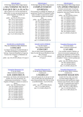 EDGAR Salle 2                                   EDGAR Salle 2                                    EDGAR Salle 2
  58 bld Edgar Quinet Métro Edgar Quinet           58 bld Edgar Quinet Métro Edgar Quinet          58 bld Edgar Quinet Métro Edgar Quinet
« MA VOISINE NE SUCE                                   COMPLÈTEMENT                                 UN APÉRO PRESQUE
                                                                                                    Certains souvenirs plus vivaces que
PAS QUE DE LA GLACE»                                     GIVRÉ(ES)                                 d’autres, nourrissent pour certains des
  Que se passe-t-il si on l'on réunit dans la      D’accusations en crêpages de chignon, en        moqueries, mais pour d’autres, bien des
 même pièce, un mec qui pensait passer une         passant par l’hystérie et la panique la plus                   rancœurs…
     soirée tranquille, un obsédé, une              totale, les filles se retrouvent au milieu       juillet : jeu. 05 à 20:00 h (10 pl.),
                hystérique…                          d’un tourbillon qu’elles ne maîtrisent               jeu. 12 à 20:00 h (10 pl.),
    juillet : jeu. 05 à 21:30 h (10 pl.),                               plus.                             lun. 16 à 20:00 h (10 pl.),
         mar. 10 à 21:30 h (10 pl.),                   juillet : jeu. 05 à 20:00 h (10 pl.),              mar. 17 à 20:00 h (10 pl.),
         mer. 11 à 21:30 h (10 pl.),                        lun. 09 à 20:00 h (10 pl.),                   mer. 18 à 20:00 h (10 pl.),
         jeu. 12 à 21:30 h (10 pl.),                        mar. 10 à 20:00 h (10 pl.),                   jeu. 19 à 20:00 h (10 pl.),
         mar. 17 à 21:30 h (10 pl.),                        jeu. 12 à 20:00 h (10 pl.),                   lun. 23 à 20:00 h (10 pl.),
         mer. 18 à 21:30 h (10 pl.),                        lun. 16 à 20:00 h (10 pl.),                   mar. 24 à 20:00 h (10 pl.),
         jeu. 19 à 21:30 h (10 pl.),                        mar. 17 à 20:00 h (10 pl.),                   mer. 25 à 20:00 h (10 pl.),
         mar. 24 à 21:30 h (10 pl.),                        mer. 18 à 20:00 h (10 pl.),                   jeu. 26 à 20:00 h (10 pl.),
         mer. 25 à 21:30 h (10 pl.),                        jeu. 19 à 20:00 h (10 pl.),                   lun. 30 à 20:00 h (10 pl.),
         jeu. 26 à 21:30 h (10 pl.),                        lun. 23 à 20:00 h (10 pl.),                 mar. 31 à 20:00 h (10 pl.) 8 €
       mar. 31 à 21:30 h (10 pl.) 8 €                       mar. 24 à 20:00 h (10 pl.),
                                                            mer. 25 à 20:00 h (10 pl.),
                                                            jeu. 26 à 20:00 h (10 pl.),
                                                            lun. 30 à 20:00 h (10 pl.),
                                                          mar. 31 à 20:00 h (10 pl.) 8 €

      EGLISE DE LA MADELEINE                              EGLISE SAINT EPHREM                            Funambule Montmartre (le)
  Place de la Madeleine Métro Madeleine                       7 rue des Carmes                                53 rue des Saules
                                                           Métro Maubert Mutualité                       Métro Lamarck-Caulaincourt
              CONCERT
  Les Quatre Saisons de Vivaldi Sérénade et                    CONCERT                                         L'AVARE
    Ave Maria de Schubert La Chanson de              Elio di Tanna, Piano Gymnopédies de              - Une comédie moderne. Molière, au
 Solveig - Canon de Pachelbel Le Cygne du          Satie Au clair de lune de Beethoven Liszt          travers de savoureux quiproquos, de
   Carnaval des Animaux La Méditation de                         : Rêve d'Amour                     comiques de répétitions et d'un coup de
                      Thaïs                            juillet : mer. 11 à 19:30 h (40 pl.)         théâtre final, fait tomber les masques et
juillet : mer. 04 à 20:30 h (40 pl.) 15 € pour 2                    15 € pour 2                    triompher l' Amour. Version quelque peu
                                                                                                                      décalée…
                                                                                                        juillet : dim. 08 à 20:00 h (20 pl.),
                                                                                                             lun. 09 à 20:00 h (20 pl.),
                                                                                                             mar. 10 à 20:00 h (20 pl.),
                                                                                                           dim. 15 à 20:00 h (20 pl.) 0 €

        Funambule Montmartre (le)                        Funambule Montmartre (le)                       Funambule Montmartre (le)
             53 rue des Saules                        53 rue des Saules Métro Lamarck-                53 rue des Saules Métro Lamarck-
        Métro Lamarck-Caulaincourt                               Caulaincourt                                    Caulaincourt
       LES AMOUREUX                                          L'OGRELET                               MASTER MAGICIEN
Un homme, une femme, des hurlements, des            est un petit garçon de six ans qui vit seul        A partir de 4 ans. Qui veut tenter
    insultes, des crises de jalousies, de            avec sa mère dans une maisonnette au              l’aventure Master Magicien ? Ce
 chaleureuses réconciliations : l’Amour.           cœur d'une profonde forêt. Elle lui révèle      divertissement mêle habillement magie,
Eugénie et Fulgence s’aiment et veulent se            sa terrible hérédité : il est le fils d'un    humour et jeu d’acteur, dans un esprit
                     marier.                                          ogre…                         convivial. Un spectacle pour toute la
     juillet : mer. 04 à 20:00 h (20 pl.)              juillet : sam. 07 à 14:00 h (20 pl.),            famille, interactif et participatif.
          , jeu. 05 à 20:00 h (20 pl.)                      mer. 11 à 14:00 h (20 pl.),               juillet : dim. 08 à 11:00 h (20 pl.),
         , ven. 06 à 20:00 h (20 pl.),                    dim. 15 à 14:00 h (20 pl.) 5 €                   mer. 11 à 10:30 h (20 pl.),
          sam. 07 à 20:00 h (20 pl.),                                                                     dim. 15 à 11:00 h (20 pl.) 5 €
          dim. 08 à 16:00 h (20 pl.),
          mer. 11 à 20:00 h (20 pl.),
          jeu. 12 à 20:00 h (20 pl.),
          ven. 13 à 20:00 h (20 pl.),
          sam. 14 à 20:00 h (20 pl.),
        dim. 15 à 16:00 h (20 pl.) 0 €




                                                                                                                                               5
 