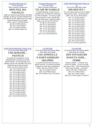 Funambule Montmartre (le)                      Funambule Montmartre (le)               GAITE MONTPARNASSE (Théâtre de
             53 rue des Saules                              53 rue des Saules                                   la)
        Métro Lamarck-Caulaincourt                     Métro Lamarck-Caulaincourt                 26 rue de la Gaîté Métro Gaïté
         MON FILS, MA                             UN AIR DE FAMILLE                                   DIS-MOI OUI !
                                                    Comédie grinçante. Comme tous les          Il y a des matins comme ça où il vaudrait
          PAGAILLE                               vendredis soirs, les Ménard se réunissent      mieux rester couché… Et surtout seul !
 Après une séparation qui aboutit à une garde    au « Père Tranquille ». Ce soir là, on fête       juillet : mar. 10 à 19:30 h (10 pl.),
partagée, un père se voit dans l'obligation de    l’anniversaire de « yoyo » la belle fille.            mer. 11 à 19:30 h (10 pl.),
s'occuper de son fils. Débute alors un voyage    Pièce de Agnès Jaoui , Jean-Pierre Bacri                jeu. 12 à 19:30 h (10 pl.),
       humoristique à travers le temps .             juillet :, jeu. 05 à 21:30 h (20 pl.),             ven. 13 à 19:30 h (10 pl.),
      juillet : sam. 07 à 18:00 h (20 pl.),               ven. 06 à 21:30 h (20 pl.),                   sam. 14 à 16:30 h (10 pl.),
           dim. 08 à 18:00 h (20 pl.),                    sam. 07 à 21:30 h (20 pl.),                   mar. 17 à 19:30 h (10 pl.),
            lun. 09 à 21:30 h (20 pl.),                   mar. 10 à 21:30 h (20 pl.),                   mer. 18 à 19:30 h (10 pl.),
           sam. 14 à 18:00 h (20 pl.),                    mer. 11 à 21:30 h (20 pl.),                   jeu. 19 à 19:30 h (10 pl.),
         dim. 15 à 18:00 h (20 pl.) 0 €                   jeu. 12 à 21:30 h (20 pl.),                   ven. 20 à 19:30 h (10 pl.),
                                                          ven. 13 à 21:30 h (20 pl.),                   sam. 21 à 16:30 h (10 pl.),
                                                        sam. 14 à 21:30 h (20 pl.) 0 €                  mar. 24 à 19:30 h (10 pl.),
                                                                                                        mer. 25 à 19:30 h (10 pl.),
                                                                                                        jeu. 26 à 19:30 h (10 pl.),
                                                                                                        ven. 27 à 19:30 h (10 pl.),
                                                                                                        sam. 28 à 16:30 h (10 pl.),
                                                                                                      mar. 31 à 19:30 h (10 pl.) 0 €


GAITE MONTPARNASSE (Théâtre de la)                           LUCERNAIRE                                   LUCERNAIRE
    26 rue de la Gaîté Métro Gaïté                53 rue Notre Dame des Champs Métro           53 rue Notre Dame des Champs Métro
                                                         Notre Dame des Champs                        Notre Dame des Champs
       UNE SEMAINE...
         PAS PLUS                                   CES ANNÉES-LÀ                                 DES VOYAGEURS
     Un vaudeville contemporain à trois            À SAINT-GERMAIN-                               DANS TA VOIX…
   diaboliquement construit sur une idée
  pourtant banale : un type demande à son
                                                       DES-PRÈS                                        FERRÉ
 meilleur ami de venir s'installer chez lui en      Le mythe Saint-Germain naît avec la           Employé modèle… La mer en vous
      prétextant que sa mère est morte           liberté retrouvée. La sensation de liberté     comme un cadeau…Je suis d’un autre
      juillet : jeu. 05 à 21:00 h (10 pl.)        l’emporte sur toute autre considération.     pays que le vôtre… Nous aurons du pain
         , mar. 10 à 21:00 h (10 pl.),               juillet : dim. 08 à 19:00 h (12 pl.),        doré comme les filles… Léo Ferré.
          mer. 11 à 21:00 h (10 pl.),                     dim. 15 à 19:00 h (12 pl.),              juillet : dim. 08 à 17:00 h (0 pl.),
           jeu. 12 à 21:00 h (10 pl.),                    dim. 22 à 19:00 h (12 pl.),                  dim. 15 à 17:00 h (10 pl.),
          ven. 13 à 21:00 h (10 pl.),               dim. 29 à 19:00 h (12 pl.) 15 € pour 2             dim. 22 à 17:00 h (10 pl.),
          dim. 15 à 15:00 h (10 pl.),                                                            dim. 29 à 17:00 h (10 pl.) 15 € pour 2
          mar. 17 à 21:00 h (10 pl.),
          mer. 18 à 21:00 h (10 pl.),
           jeu. 19 à 21:00 h (10 pl.),
          ven. 20 à 21:00 h (10 pl.),
          dim. 22 à 15:00 h (10 pl.),
           mar. 24 à 21:00 h (10 pl.),
          mer. 25 à 21:00 h (10 pl.),
           jeu. 26 à 21:00 h (10 pl.),
          ven. 27 à 21:00 h (10 pl.),
          dim. 29 à 15:00 h (10 pl.),
        mar. 31 à 21:00 h (10 pl.) 0 €




                                                                                                                                       6
 