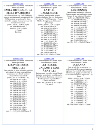 LUCERNAIRE                                  LUCERNAIRE                                     LUCERNAIRE
53 rue Notre Dame des Champs Métro Notre       53 rue Notre Dame des Champs Métro             53 rue Notre Dame des Champs Métro
             Dame des Champs                          Notre Dame des Champs                          Notre Dame des Champs
EMILY DICKINSON, LA                                    LA PITIÉ                                       LES BONNES
 BELLE D’AMHERST                                     DANGEREUSE                                Deux bonnes, deux soeurs, Claire et
                                                                                              Solange, tissent une machination contre
 Au crépuscule de sa vie, Emily Dickinson,         Non-dits, sous-entendus, parades,           l’amant de leur maîtresse, Monsieur
poétesse américaine de la seconde moitié du   réparties cinglantes. Que (se) dissimulent-        juillet : jeu. 12 à 19:30 h (10 pl.),
  XIXème siècle, se remémore les figures      ils ? Amour ? Pitié ? Hypocrisie ? Passion              ven. 13 à 18:30 h (10 pl.),
 familiales, amicales et amoureuses qui ont      ? Stefan Zweig joue des failles de ses               sam. 14 à 18:30 h (10 pl.),
            marqué son existence.                               personnages                           mar. 17 à 18:30 h (10 pl.),
     juillet : jeu. 05 à 19:00 h (10 pl.),         juillet :, jeu. 05 à 21:30 h (12 pl.),             mer. 18 à 18:30 h (10 pl.),
          ven. 06 à 19:00 h (10 pl.),                   sam. 07 à 21:30 h (12 pl.),                   jeu. 19 à 18:30 h (10 pl.),
          sam. 07 à 19:00 h (10 pl.)                    mar. 10 à 21:30 h (12 pl.),                  ven. 20 à 18:30 h (10 pl.),
                  15 € pour 2                           mer. 11 à 21:30 h (12 pl.),                  sam. 21 à 18:30 h (10 pl.),
                   Dernières                             jeu. 12 à 21:30 h (12 pl.),                 mar. 24 à 18:30 h (10 pl.),
                                                         ven. 13 à 21:30 h (12 pl.),                 mer. 25 à 18:30 h (10 pl.),
                                                        sam. 14 à 21:30 h (12 pl.),                   jeu. 26 à 18:30 h (10 pl.),
                                                        mar. 17 à 21:30 h (12 pl.),                  ven. 27 à 18:30 h (10 pl.),
                                                        mer. 18 à 21:30 h (12 pl.),                  sam. 28 à 18:30 h (10 pl.),
                                                        jeu. 19 à 21:30 h (12 pl.),            mar. 31 à 18:30 h (10 pl.) 10 € pour 2
                                                         ven. 20 à 21:30 h (12 pl.),
                                                        mar. 24 à 21:30 h (12 pl.),
                                                        mer. 25 à 21:30 h (12 pl.),
                                                         jeu. 26 à 21:30 h (12 pl.),
                                                        ven. 27 à 21:30 h (12 pl.),
                                                        sam. 28 à 21:30 h (12 pl.),
                                                 mar. 31 à 21:30 h (12 pl.) 15 € pour 2

              LUCERNAIRE                                  LUCERNAIRE                                     LUCERNAIRE
53 rue Notre Dame des Champs Métro Notre       53 rue Notre Dame des Champs Métro             53 rue Notre Dame des Champs Métro
             Dame des Champs                          Notre Dame des Champs                          Notre Dame des Champs
      LES PRÉCIEUSES                                 LETTRES DE                                         OLEANNA
                                                                                                  C'est un huis clos incandescent. La
        RIDICULES                                  CALAMITY JANE                              confrontation de deux raisons également
Dans une mise en scène rythmée et musicale
  qui rend au texte toute son actualité, ce
                                                      À SA FILLE                              légitimes. Une profonde réflexion sur les
                                              Fait marquant : première femme blanche           déterminismes qui pèsent sur les êtres et
    spectacle est revu dans la tendance                                                      sur le statut d'une parole impuissante à les
        d'aujourd'hui : version rock          à pénétrer les territoires contrôlés par les
                                              Sioux.Fonctions :Eclaireuse, convoyeuse                             briser.
    juillet : , jeu. 05 à 18:30 h (12 pl.),                                                       juillet : jeu. 05 à 20:00 h (12 pl.),
          ven. 06 à 18:30 h (12 pl.),            de bétail, joueuse de poker.Détail :
                                                          s’habille en homme.                          ven. 06 à 20:00 h (12 pl.),
         sam. 07 à 18:30 h (12 pl.),                                                                   mar. 10 à 20:00 h (12 pl.),
         mar. 10 à 18:30 h (12 pl.),           juillet : mer. jeu. 05 à 18:30 h (12 pl.)
                                                              15 € pour 2                              mer. 11 à 20:00 h (12 pl.),
         mer. 11 à 18:30 h (12 pl.),                                                                   jeu. 12 à 20:00 h (12 pl.),
          jeu. 12 à 18:30 h (12 pl.),                                                                  ven. 13 à 20:00 h (12 pl.),
         ven. 13 à 18:30 h (12 pl.),                                                                   mar. 17 à 20:00 h (12 pl.),
         sam. 14 à 18:30 h (12 pl.),                                                                   mer. 18 à 20:00 h (12 pl.),
         mar. 17 à 18:30 h (12 pl.),                                                                   jeu. 19 à 20:00 h (12 pl.),
         mer. 18 à 18:30 h (12 pl.),                                                                   ven. 20 à 20:00 h (12 pl.),
          jeu. 19 à 18:30 h (12 pl.),                                                                  mar. 24 à 20:00 h (12 pl.),
         ven. 20 à 18:30 h (12 pl.),                                                                   mer. 25 à 20:00 h (12 pl.),
         sam. 21 à 18:30 h (12 pl.),                                                                   jeu. 26 à 20:00 h (12 pl.),
         mar. 24 à 18:30 h (12 pl.),                                                                   ven. 27 à 20:00 h (12 pl.),
         mer. 25 à 18:30 h (12 pl.),                                                            mar. 31 à 20:00 h (12 pl.) 15 € pour 2
          jeu. 26 à 18:30 h (12 pl.),
          ven. 27 à 18:30 h (12 pl.),
         sam. 28 à 18:30 h (12 pl.),
   mar. 31 à 18:30 h (12 pl.) 15 € pour 2




                                                                                                                                         7
 