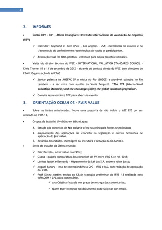 2 
      




     2.       INFORMES
             Curso IIBV – 301 – Ativos Intangíveis: Instituto Internacional de Avaliação de Negócios
     (IIBV)

                 Instrutor: Raymond D. Rath (PwC – Los Angeles – USA) –excelência no assunto e na
                  transmissão do conhecimento reconhecida por todos os participantes.

                 Avaliação final foi 100% positiva – estímulo para novos projetos similares.

             Visita do diretor técnico do IVSC - INTERNATIONAL VALUATION STANDARDS COUNCIL -
     Chris Thorne 10 e 11 de setembro de 2012 – através do contato direto do IVSC com diretores do
     CBAN. Organização da ANEFAC

                 Jantar palestra na ANEFAC SP e visita no Rio (BNDES) e provável palestra no Rio
                  também – a ser visto com auxílio da Vania Borgerth: “The IVS (International
                  Valuation Standards) and the challenges facing the global valuation profession”.

                 Convite representante CPC para abertura evento

     3.       ORIENTAÇÃO OCBAN 03 – FAIR VALUE
             Sobre as fontes selecionadas, houve uma proposta de não incluir o ASC 820 por ser
     alinhado ao IFRS 13.

             Grupos de trabalho divididos em três etapas:

              1. Estudo dos conceitos de fair value e afins nas principais fontes selecionadas
              2. Mapeamento das aplicações do conceito na legislação e outras demandas de
                 aplicação do fair value.
              3. Reunião dos estudos, montagem da estrutura e redação da OCBAN 03.
             Envio de estudos da última reunião:

                 Eric Barreto – o fair value nos CPCs;
                 Giana - quadro comparativo dos conceitos de FV entre IFRS 13 e IVS 2011;
                 Larissa Izabel e Bernardo – Mapeamento da Lei das S.A. sobre o valor justo;
                 Miguel Bahury – lista de correspondência CPC – IFRS e IAS, com redação de aprovação
                  da CVM.
                 Prof Eliseu Martins enviou ao CBAN tradução preliminar do IFRS 13 realizada pelo
                  IBRACOM / CPC para comentários.
                             Ana Cristina ficou de ver prazo de entrega dos comentários;

                             Quem tiver interesse no documento pode solicitar por email.
 
