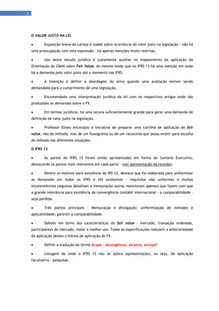 3 
      



     O VALOR JUSTO NA LEI

            Exposição breve da Larissa e Izabel sobre ocorrência do valor justo na legislação – não há
     uma preocupação com esta expressão – há apenas menções muito restritas.

            Uso deste estudo juridico é justamente auxiliar no mapeamento da aplicação da
     Orientação do CBAN sobre Fair Value, do mesmo modo que no IFRS 13 há uma menção em onde
     há a demanda pelo valor justo até o momento nas IFRS.

            A intenção é definir a abordagem do ativo quando uma avaliação estiver sendo
     demandada para o cumprimento de uma legislação.

            Encomendada uma interpretação jurídica da lei com os respectivos artigos onde são
     produzidas as demandas sobre o FV.

            Em termos jurídicos, há uma lacuna suficientemente grande para gerar uma demanda de
     definição de valor justo na legislação.

            Professor Eliseu encorajou a iniciativa de preparar uma cartilha de aplicação do fair
     value, não do método, mas de um fluxograma ou de um raciocínio que possa existir para escolha
     do método nas diferentes situações.

     O IFRS 13

            As partes do IFRS 13 foram então apresentadas em forma de Sumário Executivo,
     destacando os pontos mais relevantes em cada parte – (ver apresentação da reunião).

            Dentre os motivos para existência do IRS 13, destaca que foi elaborada para uniformizar
     as demandas em todos os IFRS e IAS existentes – requisitos não uniformes e muitas
     inconsistências (algumas detalham a mensuração outras mencionam apenas) que fazem com que
     a grande relevância para existência da convergência contábil internacional – a comparabilidade –
     seja perdida.

            Três pontos principais – Mensuração e divulgação; uniformização de métodos e
     aplicabilidade; garantir a comparabilidade.

            Debate em torno das características do fair value – mercado, transação ordenada,
     participantes do mercado, maior e melhor uso. Todas as especificações reduzem a arbitrariedade
     da aplicação destes critérios de aplicação do FV.

            Definir a tradução do termo Scope – abrangência, alcance, escopo?

            Listagem de onde o IFRS 13 não se aplica (apresentação), ou seja, de aplicação
     facultativa – pesquisar.
 