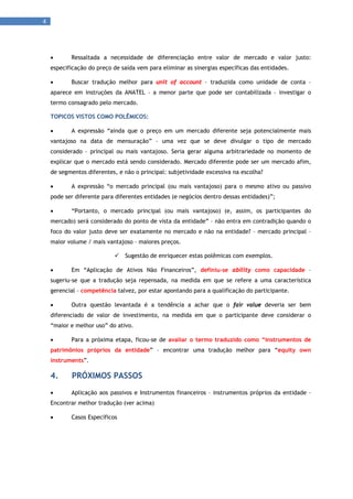 4 
      



           Ressaltada a necessidade de diferenciação entre valor de mercado e valor justo:
     especificação do preço de saída vem para eliminar as sinergias específicas das entidades.

           Buscar tradução melhor para unit of account – traduzida como unidade de conta –
     aparece em instruções da ANATEL – a menor parte que pode ser contabilizada – investigar o
     termo consagrado pelo mercado.

     TOPICOS VISTOS COMO POLÊMICOS:

           A expressão “ainda que o preço em um mercado diferente seja potencialmente mais
     vantajoso na data de mensuração” – uma vez que se deve divulgar o tipo de mercado
     considerado – principal ou mais vantajoso. Seria gerar alguma arbitrariedade no momento de
     explicar que o mercado está sendo considerado. Mercado diferente pode ser um mercado afim,
     de segmentos diferentes, e não o principal: subjetividade excessiva na escolha?

           A expressão “o mercado principal (ou mais vantajoso) para o mesmo ativo ou passivo
     pode ser diferente para diferentes entidades (e negócios dentro dessas entidades)”;

           “Portanto, o mercado principal (ou mais vantajoso) (e, assim, os participantes do
     mercado) será considerado do ponto de vista da entidade” – não entra em contradição quando o
     foco do valor justo deve ser exatamente no mercado e não na entidade? – mercado principal –
     maior volume / mais vantajoso – maiores preços.

                               Sugestão de enriquecer estas polêmicas com exemplos.

           Em “Aplicação de Ativos Não Financeiros”, definiu-se ability como capacidade –
     sugeriu-se que a tradução seja repensada, na medida em que se refere a uma característica
     gerencial – competência talvez, por estar apontando para a qualificação do participante.

           Outra questão levantada é a tendência a achar que o fair value deveria ser bem
     diferenciado de valor de investimento, na medida em que o participante deve considerar o
     “maior e melhor uso” do ativo.

           Para a próxima etapa, ficou-se de avaliar o termo traduzido como “instrumentos de
     patrimônios próprios da entidade” – encontrar uma tradução melhor para “equity own
     instruments”.

     4.     PRÓXIMOS PASSOS
           Aplicação aos passivos e Instrumentos financeiros – instrumentos próprios da entidade –
     Encontrar melhor tradução (ver acima)

           Casos Específicos
 