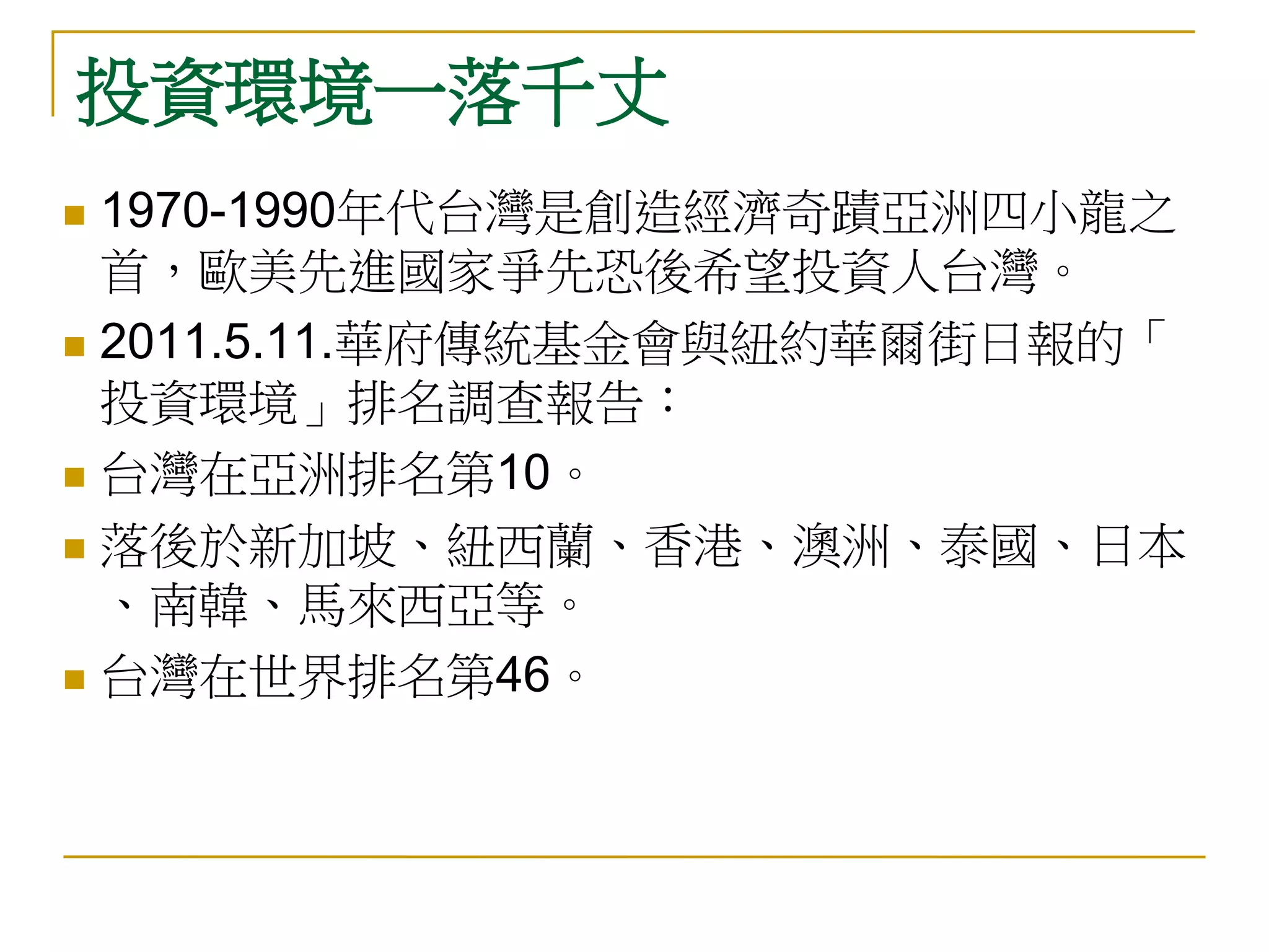 投資環境一落千丈
 1970-1990年代台灣是創造經濟奇蹟亞洲四小龍之
  首，歐美先進國家爭先恐後希望投資人台灣。
 2011.5.11.華府傳統基金會與紐約華爾街日報的「
  投資環境」排名調查報告：
 台灣在亞洲排名第10。

 落後於新加坡、紐西蘭、香港、澳洲、泰國、日本
  、南韓、馬來西亞等。
 台灣在世界排名第46。
 