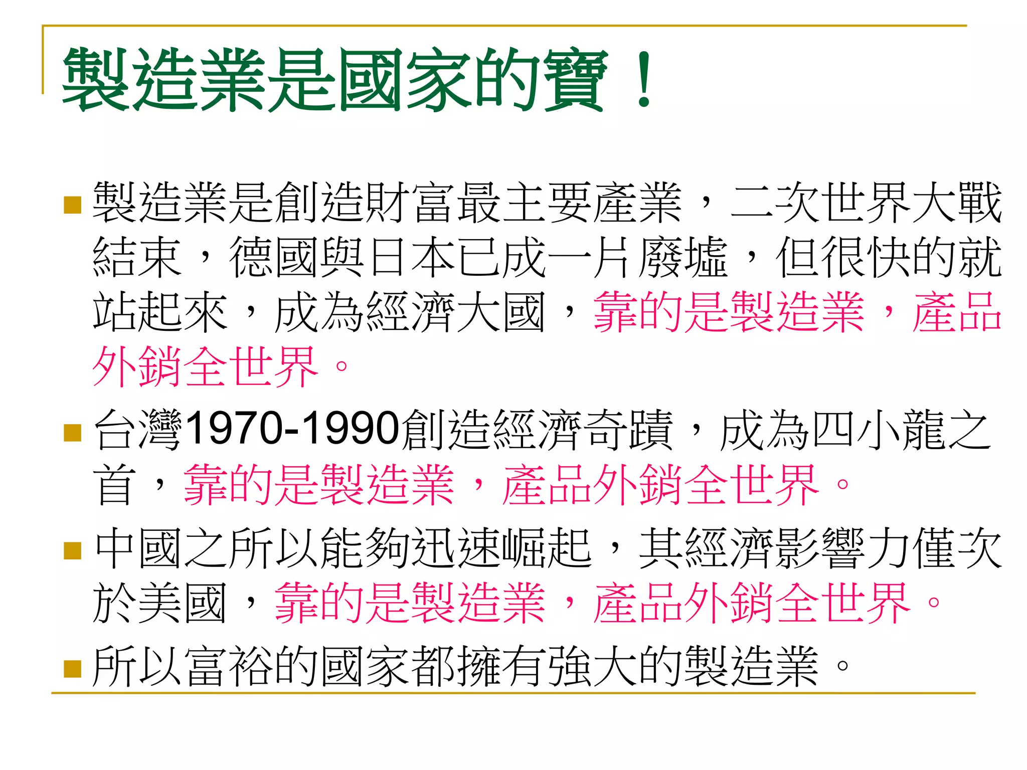 製造業是國家的寶！
 製造業是創造財富最主要產業，二次世界大戰
  結束，德國與日本已成一片廢墟，但很快的就
  站起來，成為經濟大國，靠的是製造業，產品
  外銷全世界。
 台灣1970-1990創造經濟奇蹟，成為四小龍之
  首，靠的是製造業，產品外銷全世界。
 中國之所以能夠迅速崛起，其經濟影響力僅次
  於美國，靠的是製造業，產品外銷全世界。
 所以富裕的國家都擁有強大的製造業。
 