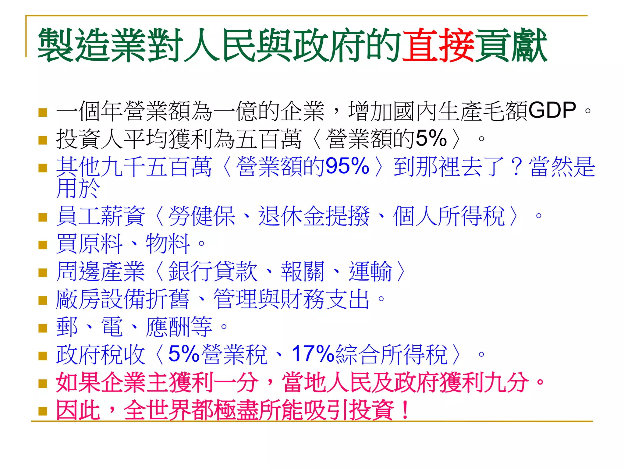 製造業對人民與政府的直接貢獻
   一個年營業額為一億的企業，增加國內生產毛額GDP。
   投資人平均獲利為五百萬〈營業額的5%〉。
   其他九千五百萬〈營業額的95%〉到那裡去了？當然是
    用於
   員工薪資〈勞健保、退休金提撥、個人所得稅〉。
   買原料、物料。
   周邊產業〈銀行貸款、報關、運輸〉
   廠房設備折舊、管理與財務支出。
   郵、電、應酬等。
   政府稅收〈5%營業稅、17%綜合所得稅〉。
   如果企業主獲利一分，當地人民及政府獲利九分。
   因此，全世界都極盡所能吸引投資！
 