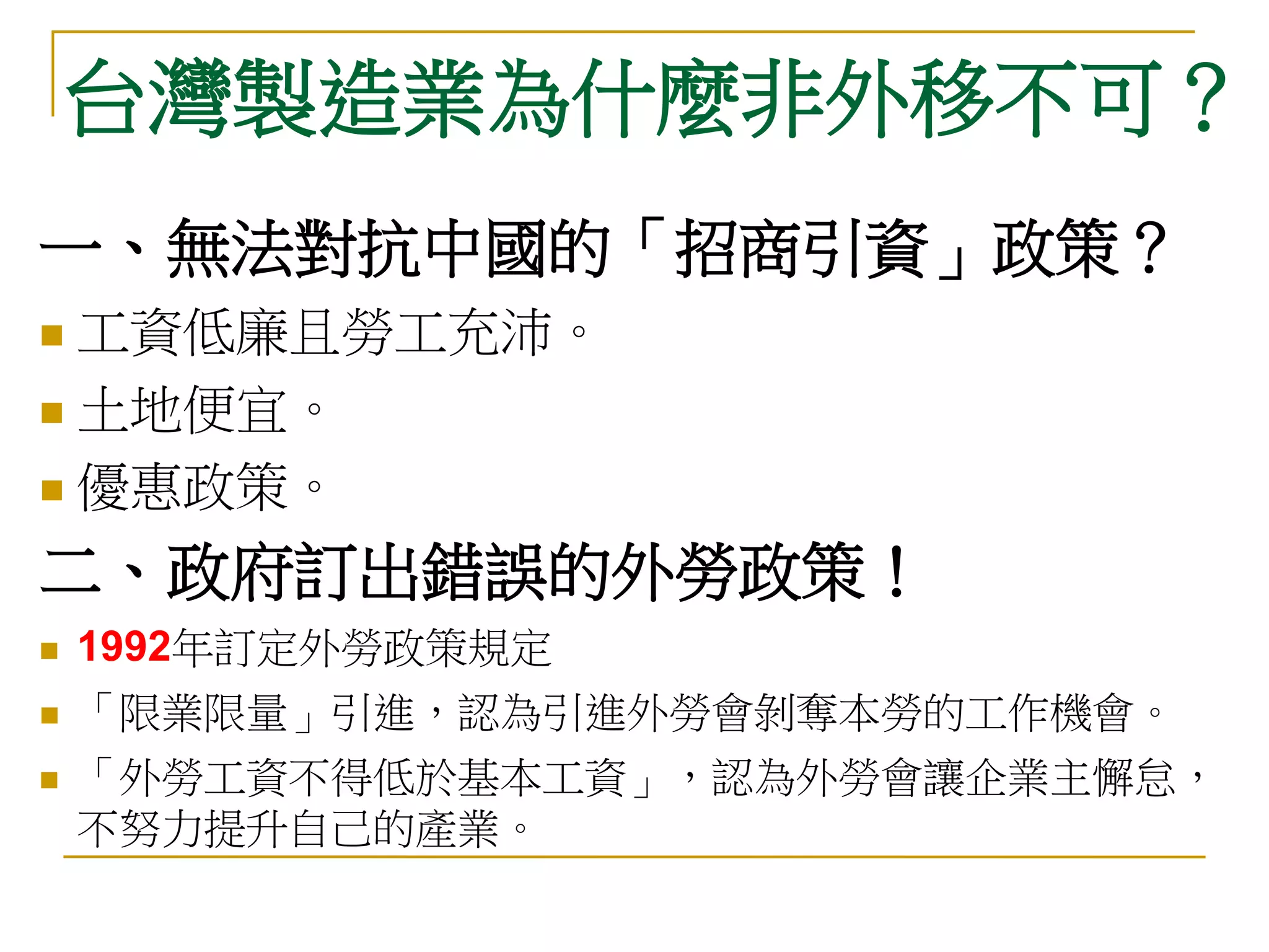 台灣製造業為什麼非外移不可？
一、無法對抗中國的「招商引資」政策？
 工資低廉且勞工充沛。
 土地便宜。

 優惠政策。

二、政府訂出錯誤的外勞政策！
   1992年訂定外勞政策規定
   「限業限量」引進，認為引進外勞會剝奪本勞的工作機會。
   「外勞工資不得低於基本工資」，認為外勞會讓企業主懈怠，
    不努力提升自己的產業。
 