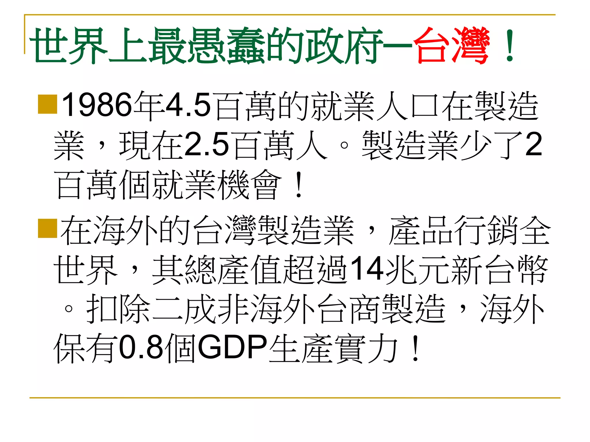 世界上最愚蠢的政府─台灣！
1986年4.5百萬的就業人口在製造
 業，現在2.5百萬人。製造業少了2
 百萬個就業機會！
在海外的台灣製造業，產品行銷全
 世界，其總產值超過14兆元新台幣
 。扣除二成非海外台商製造，海外
 保有0.8個GDP生產實力！
 