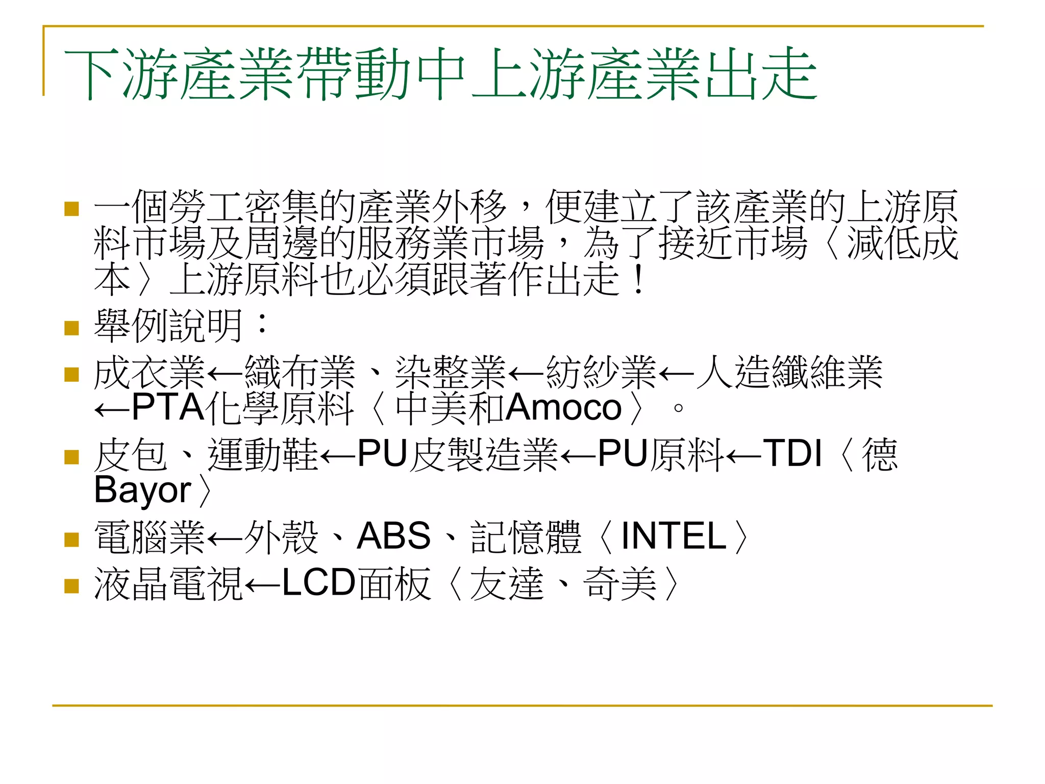 下游產業帶動中上游產業出走

   一個勞工密集的產業外移，便建立了該產業的上游原
    料市場及周邊的服務業市場，為了接近市場〈減低成
    本〉上游原料也必須跟著作出走！
   舉例說明：
   成衣業←織布業、染整業←紡紗業←人造纖維業
    ←PTA化學原料〈中美和Amoco〉。
   皮包、運動鞋←PU皮製造業←PU原料←TDI〈德
    Bayor〉
   電腦業←外殼、ABS、記憶體〈INTEL〉
   液晶電視←LCD面板〈友達、奇美〉
 