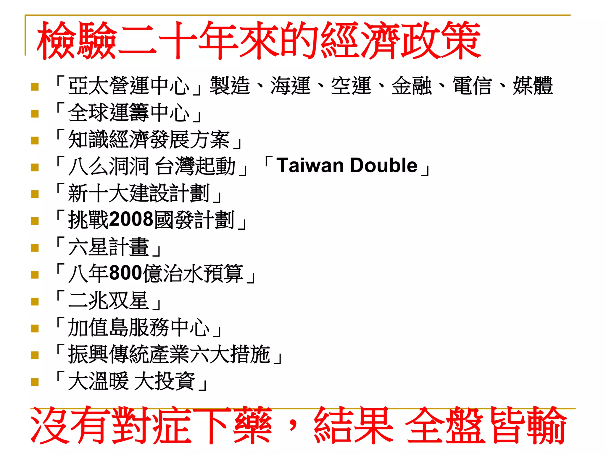 檢驗二十年來的經濟政策
   「亞太營運中心」製造、海運、空運、金融、電信、媒體
   「全球運籌中心」
   「知識經濟發展方案」
   「八么洞洞 台灣起動」「Taiwan Double」
   「新十大建設計劃」
   「挑戰2008國發計劃」
   「六星計畫」
   「八年800億治水預算」
   「二兆双星」
   「加值島服務中心」
   「振興傳統產業六大措施」
   「大溫暖 大投資」

沒有對症下藥，結果 全盤皆輸
 