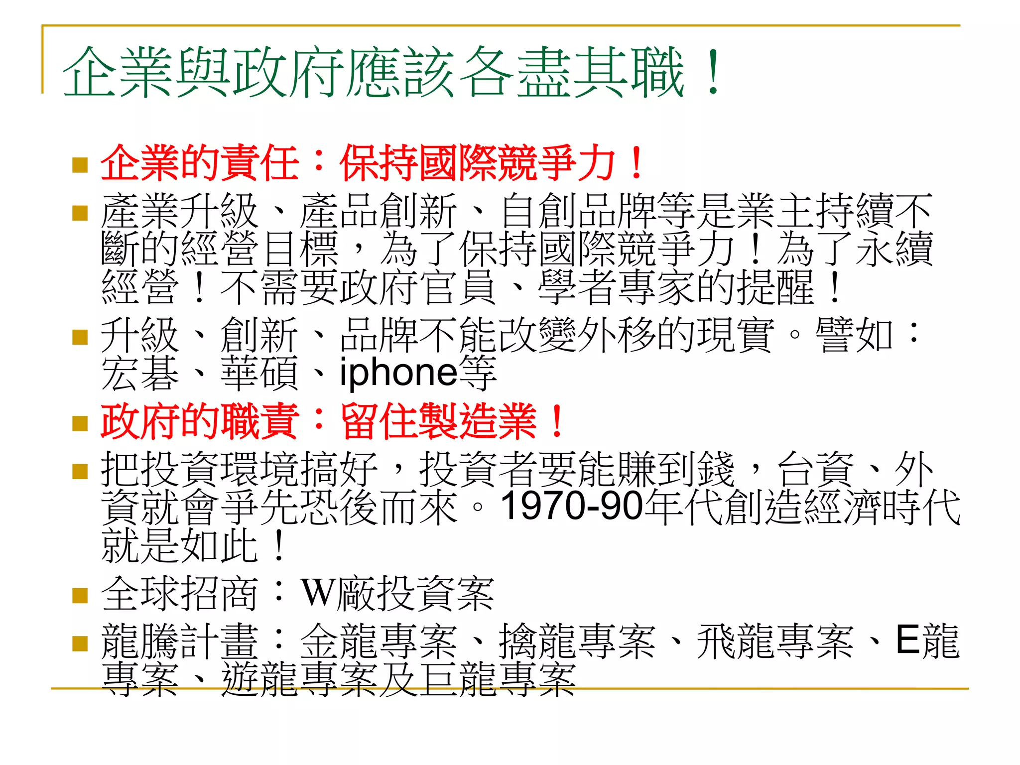 企業與政府應該各盡其職！
 企業的責任：保持國際競爭力！
 產業升級、產品創新、自創品牌等是業主持續不
  斷的經營目標，為了保持國際競爭力！為了永續
  經營！不需要政府官員、學者專家的提醒！
 升級、創新、品牌不能改變外移的現實。譬如：
  宏碁、華碩、iphone等
 政府的職責：留住製造業！
 把投資環境搞好，投資者要能賺到錢，台資、外
  資就會爭先恐後而來。1970-90年代創造經濟時代
  就是如此！
 全球招商：W廠投資案
 龍騰計畫：金龍專案、擒龍專案、飛龍專案、E龍
  專案、遊龍專案及巨龍專案
 