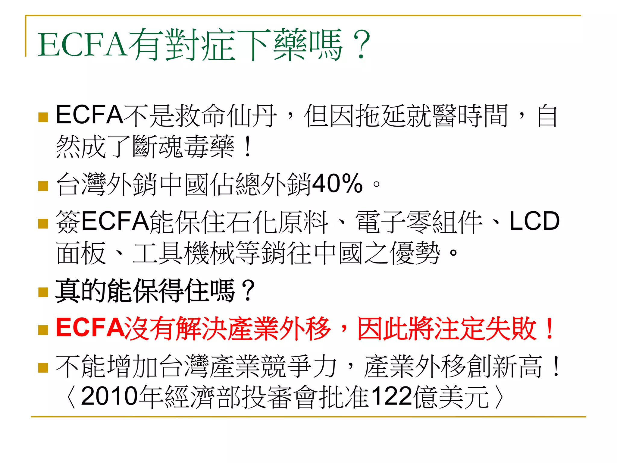 ECFA有對症下藥嗎？
 ECFA不是救命仙丹，但因拖延就醫時間，自
  然成了斷魂毒藥！
 台灣外銷中國佔總外銷40%。

 簽ECFA能保住石化原料、電子零組件、LCD
  面板、工具機械等銷往中國之優勢。
 真的能保得住嗎？

 ECFA沒有解決產業外移，因此將注定失敗！

 不能增加台灣產業競爭力，產業外移創新高！
  〈2010年經濟部投審會批准122億美元〉
 