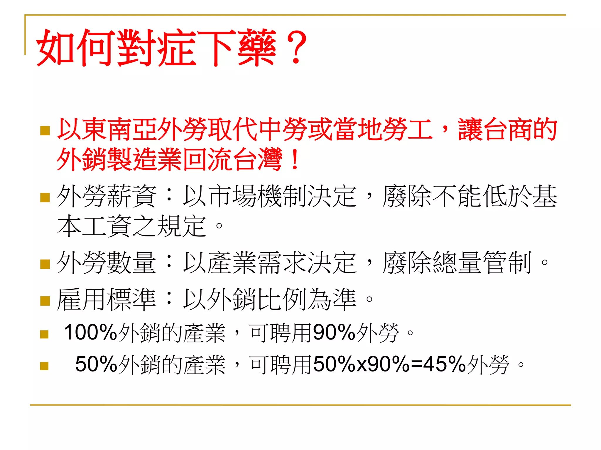 如何對症下藥？
 以東南亞外勞取代中勞或當地勞工，讓台商的
  外銷製造業回流台灣！
 外勞薪資：以市場機制決定，廢除不能低於基
  本工資之規定。
 外勞數量：以產業需求決定，廢除總量管制。

 雇用標準：以外銷比例為準。

   100%外銷的產業，可聘用90%外勞。
    50%外銷的產業，可聘用50%x90%=45%外勞。
 