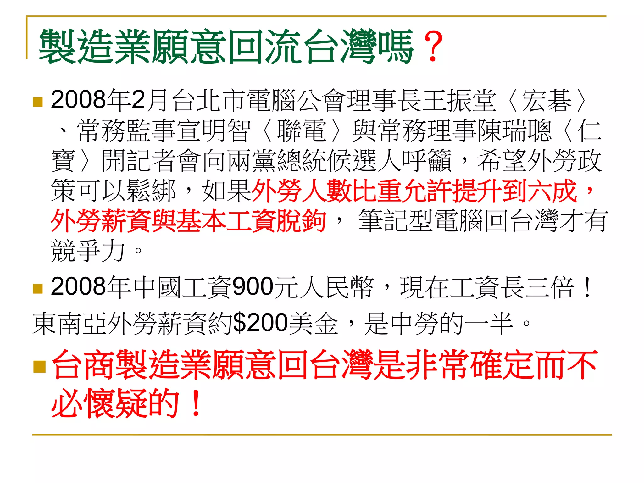 製造業願意回流台灣嗎？
 2008年2月台北市電腦公會理事長王振堂〈宏碁〉
  、常務監事宣明智〈聯電〉與常務理事陳瑞聰〈仁
  寶〉開記者會向兩黨總統候選人呼籲，希望外勞政
  策可以鬆綁，如果外勞人數比重允許提升到六成，
  外勞薪資與基本工資脫鉤， 筆記型電腦回台灣才有
  競爭力。
 2008年中國工資900元人民幣，現在工資長三倍！

東南亞外勞薪資約$200美金，是中勞的一半。
 台商製造業願意回台灣是非常確定而不
    必懷疑的！
 
