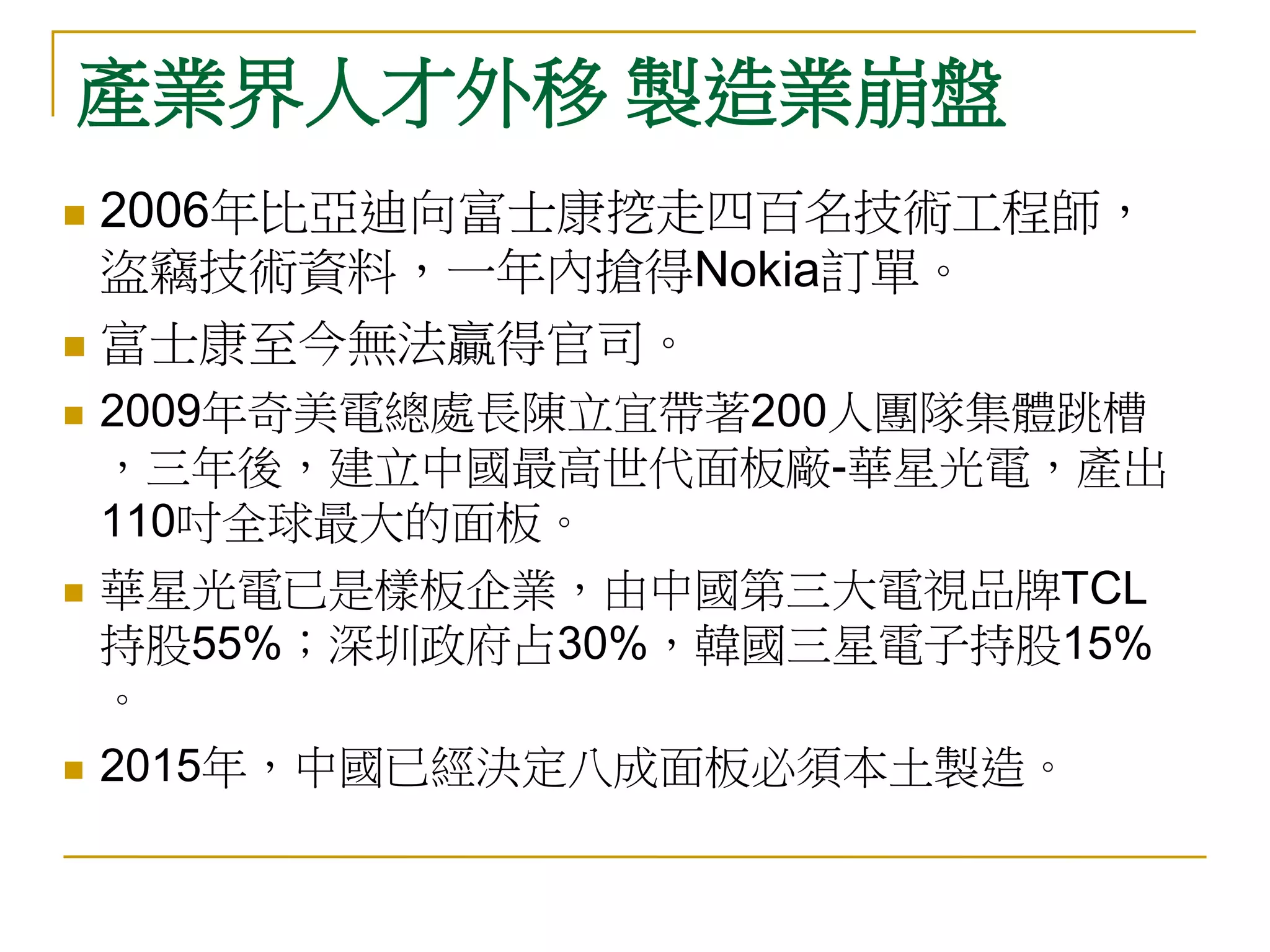 產業界人才外移 製造業崩盤
 2006年比亞迪向富士康挖走四百名技術工程師，
  盜竊技術資料，一年內搶得Nokia訂單。
 富士康至今無法贏得官司。

   2009年奇美電總處長陳立宜帶著200人團隊集體跳槽
    ，三年後，建立中國最高世代面板廠-華星光電，產出
    110吋全球最大的面板。
   華星光電已是樣板企業，由中國第三大電視品牌TCL
    持股55%；深圳政府占30%，韓國三星電子持股15%
    。
   2015年，中國已經決定八成面板必須本土製造。
 