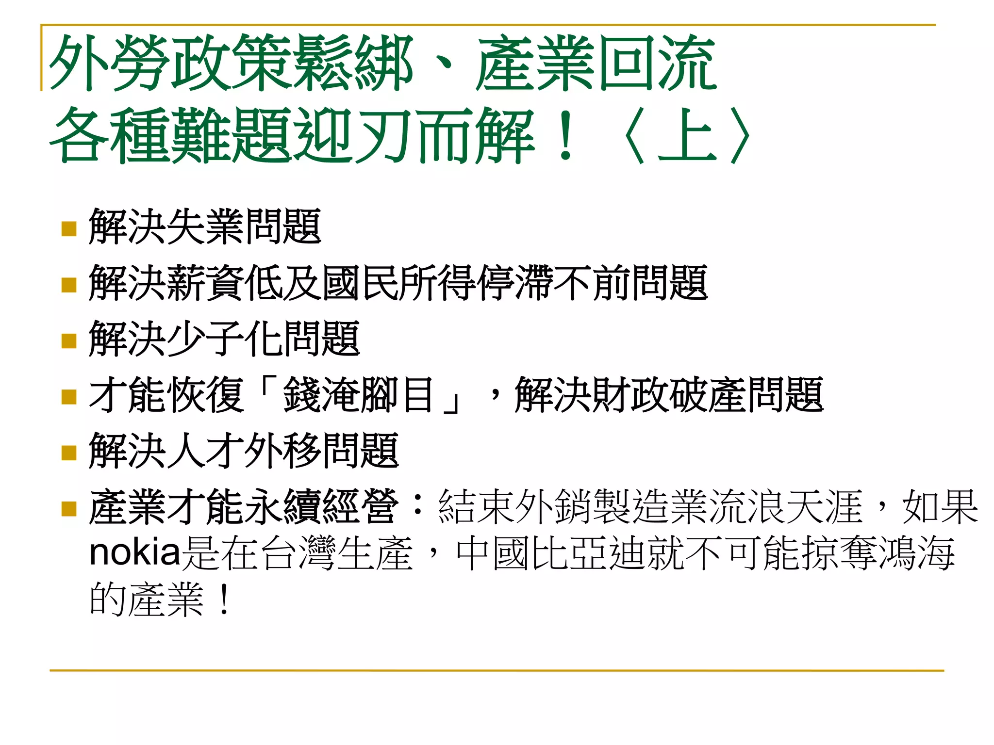 外勞政策鬆綁、產業回流
各種難題迎刃而解！〈上〉
 解決失業問題
 解決薪資低及國民所得停滯不前問題

 解決少子化問題

 才能恢復「錢淹腳目」，解決財政破產問題

 解決人才外移問題

 產業才能永續經營：結束外銷製造業流浪天涯，如果
  nokia是在台灣生產，中國比亞迪就不可能掠奪鴻海
  的產業！
 