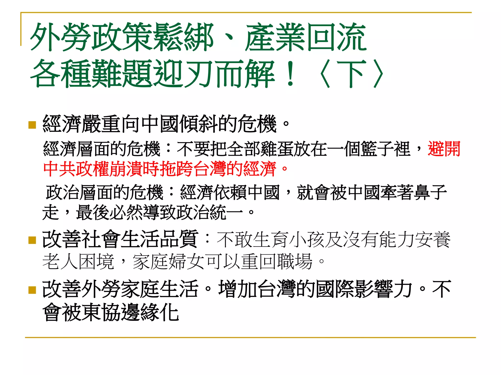 外勞政策鬆綁、產業回流
各種難題迎刃而解！〈下〉
   經濟嚴重向中國傾斜的危機。
    經濟層面的危機：不要把全部雞蛋放在一個籃子裡，避開
    中共政權崩潰時拖跨台灣的經濟。
    政治層面的危機：經濟依賴中國，就會被中國牽著鼻子
    走，最後必然導致政治統一。
   改善社會生活品質：不敢生育小孩及沒有能力安養
    老人困境，家庭婦女可以重回職場。
   改善外勞家庭生活。增加台灣的國際影響力。不
    會被東協邊緣化
 