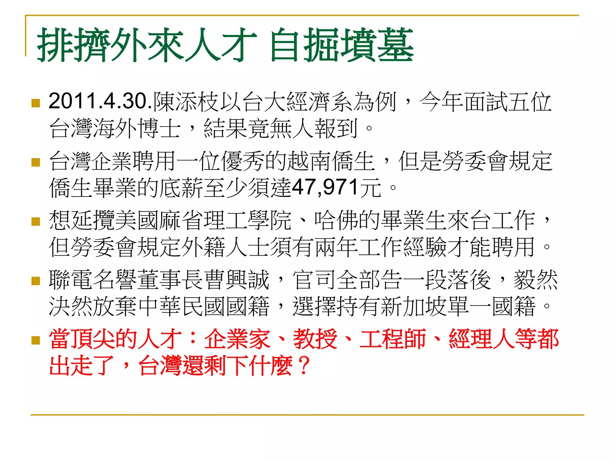 排擠外來人才 自掘墳墓
   2011.4.30.陳添枝以台大經濟系為例，今年面試五位
    台灣海外博士，結果竟無人報到。
   台灣企業聘用一位優秀的越南僑生，但是勞委會規定
    僑生畢業的底薪至少須達47,971元。
   想延攬美國麻省理工學院、哈佛的畢業生來台工作，
    但勞委會規定外籍人士須有兩年工作經驗才能聘用。
   聯電名譽董事長曹興誠，官司全部告一段落後，毅然
    決然放棄中華民國國籍，選擇持有新加坡單一國籍。
   當頂尖的人才：企業家、教授、工程師、經理人等都
    出走了，台灣還剩下什麼？
 