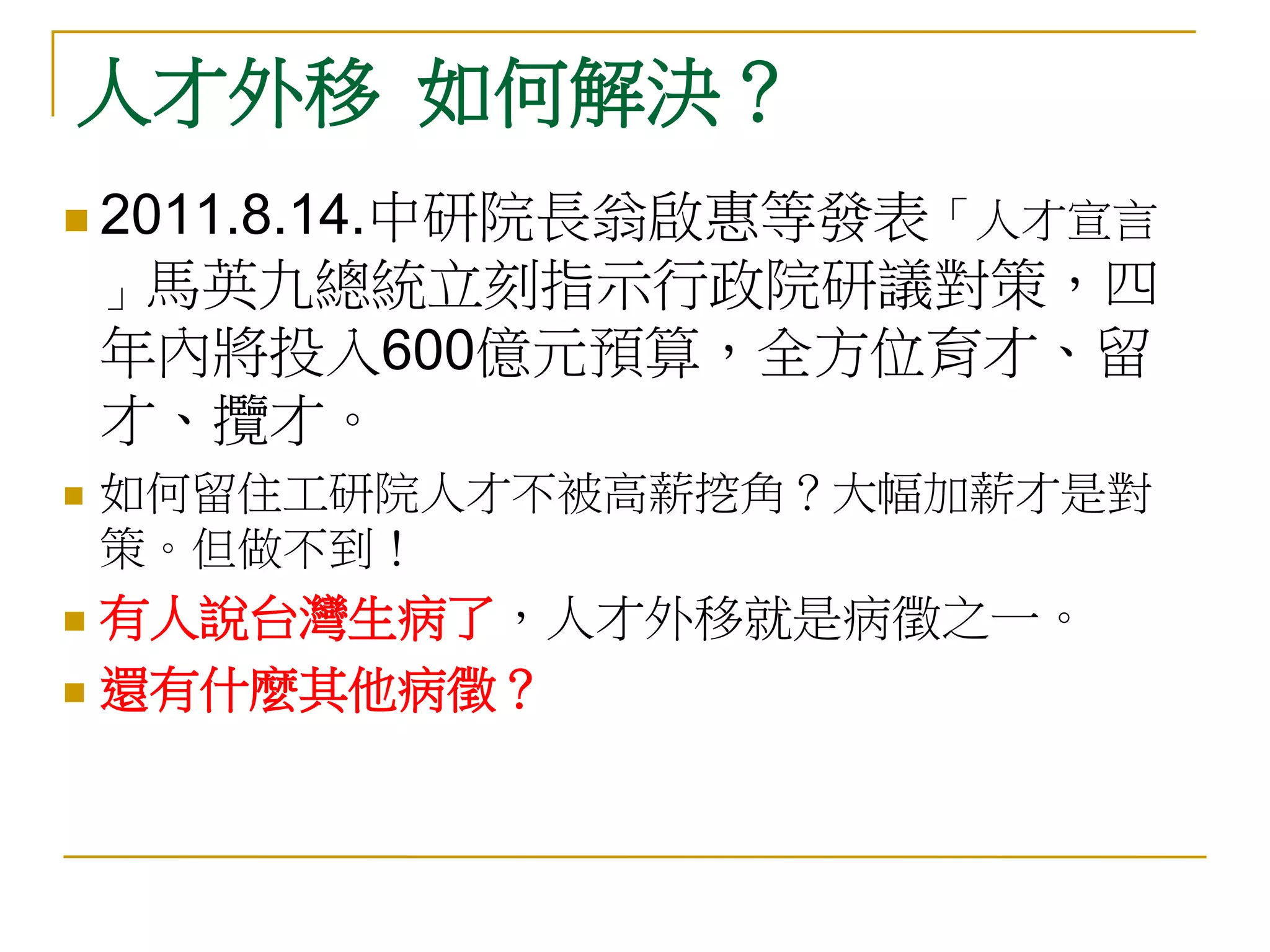 人才外移 如何解決？
 2011.8.14.中研院長翁啟惠等發表「人才宣言
    」馬英九總統立刻指示行政院研議對策，四
    年內將投入600億元預算，全方位育才、留
    才、攬才。
   如何留住工研院人才不被高薪挖角？大幅加薪才是對
    策。但做不到！
 有人說台灣生病了，人才外移就是病徵之一。
 還有什麼其他病徵？
 