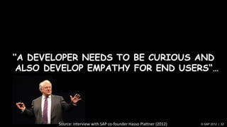 „„A DEVELOPER NEEDS TO BE CURIOUS AND
 ALSO DEVELOP EMPATHY FOR END USERS“…




        Source: interview with SAP co-founder Hasso Plattner (2012)   © SAP 2012 | 32
 