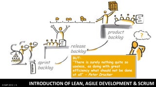 Chief Product
                                                     product
                                                    team
                                                     backlog          ?
                                release
                                backlog
                                 BUT:
                    sprint       “There is surely nothing quite so
                    backlog      useless, as doing with great
                                 efficiency what should not be done
                                 at all” - Peter Drucker

© SAP 2012 | 9   INTRODUCTION OF LEAN, AGILE DEVELOPMENT & SCRUM
 