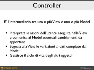 Controller

E’ l’intermediario tra una o più View e uno o più Model


• Interpreta le azioni dell’utente eseguite nella View
    e comunica al Model eventuali cambiamenti da
    apportare
•   Segnala alla View le variazioni ai dati compiute dal
    Model
•   Gestisce il ciclo di vita degli altri oggetti


                                                   iOS Bootcamp
 