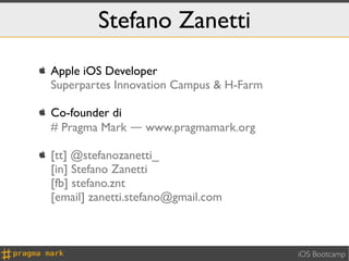 Stefano Zanetti
   Apple iOS Developer
    Superpartes Innovation Campus & H-Farm

   Co-founder di
    # Pragma Mark ― www.pragmamark.org

   [tt] @stefanozanetti_
    [in] Stefano Zanetti
    [fb] stefano.znt
    [email] zanetti.stefano@gmail.com



                                             iOS Bootcamp
 