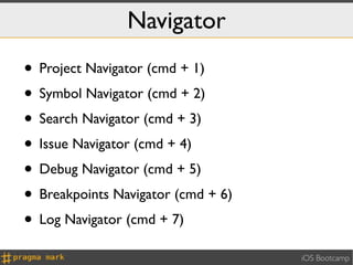 Navigator
• Project Navigator (cmd + 1)
• Symbol Navigator (cmd + 2)
• Search Navigator (cmd + 3)
• Issue Navigator (cmd + 4)
• Debug Navigator (cmd + 5)
• Breakpoints Navigator (cmd + 6)
• Log Navigator (cmd + 7)
                                    iOS Bootcamp
 