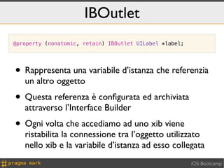 IBOutlet
@property (nonatomic, retain) IBOutlet UILabel *label;




• Rappresenta una variabile d’istanza che referenzia
   un altro oggetto
• Questa referenza è conﬁgurata ed archiviata
   attraverso l’Interface Builder
• Ogni volta che accediamo ad uno xib viene
   ristabilita la connessione tra l’oggetto utilizzato
   nello xib e la variabile d’istanza ad esso collegata
                                                         iOS Bootcamp
 