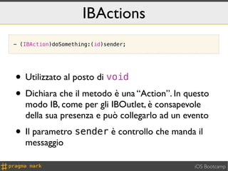 IBActions
- (IBAction)doSomething:(id)sender;




• Utilizzato al posto di void
• Dichiara che il metodo è una “Action”. In questo
   modo IB, come per gli IBOutlet, è consapevole
   della sua presenza e può collegarlo ad un evento
• Il parametro sender è controllo che manda il
   messaggio

                                               iOS Bootcamp
 