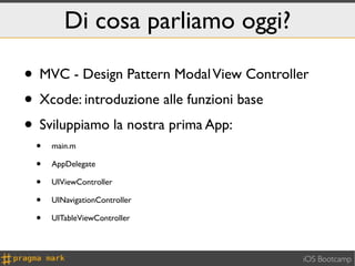 Di cosa parliamo oggi?

• MVC - Design Pattern Modal View Controller
• Xcode: introduzione alle funzioni base
• Sviluppiamo la nostra prima App:
 •   main.m

 •   AppDelegate

 •   UIViewController

 •   UINavigationController

 •   UITableViewController



                                           iOS Bootcamp
 