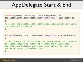 AppDelegate Start & End
- (BOOL)application:(UIApplication *)application
didFinishLaunchingWithOptions:(NSDictionary *)launchOptions
{
// Il sistema notifica alla nostra applicazione che la fase di
caricamento è terminata
}


- (void)applicationWillTerminate:(UIApplication *)application
{
! Il sistema notifica alla nostra applicazione che l'utente o
//
il sistema stesso ha richiesto la chiusura della nostra
applicazione. Possiamo usare questo metodo per salvare lo
status della nostra applicazione.
}



                                                        iOS Bootcamp
 