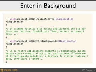 Enter in Background
- (void)applicationWillResignActive:(UIApplication
*)application
{
// Il sistema notifica alla nostra applicazione che sta per
diventare inattiva. Disabilitare Timer, mettere in pausa i
Task, ...
}
- (void)applicationDidEnterBackground:(UIApplication
*)application
{
// Se la nostra applicazione supporta il background, questo
metodo viene chiamato al posto del applicationWillTerminate.
Utilizzate questo metodo per rilasciare le risorse, salvare i
dati, invalidare i timers...
}


                                                        iOS Bootcamp
 